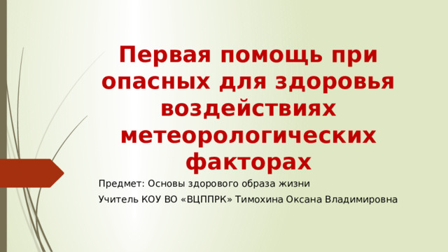 Первая помощь при опасных для здоровья воздействиях метеорологических факторах Предмет: Основы здорового образа жизни Учитель КОУ ВО «ВЦППРК» Тимохина Оксана Владимировна 