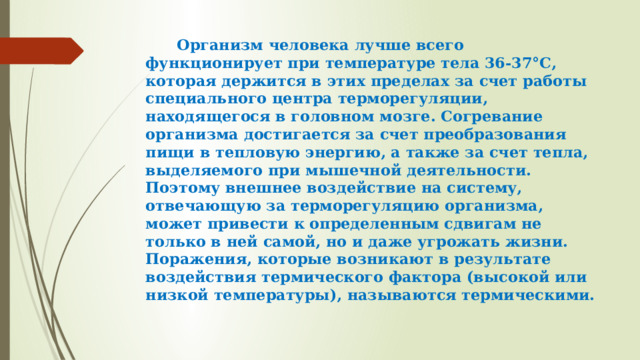  Организм человека лучше всего функционирует при температуре тела 36-37°С, которая держится в этих пределах за счет работы специального центра терморегуляции, находящегося в головном мозге. Согревание организма достигается за счет преобразования пищи в тепловую энергию, а также за счет тепла, выделяемого при мышечной деятельности. Поэтому внешнее воздействие на систему, отвечающую за терморегуляцию организма, может привести к определенным сдвигам не только в ней самой, но и даже угрожать жизни. Поражения, которые возникают в результате воздействия термического фактора (высокой или низкой температуры), называются термическими. 