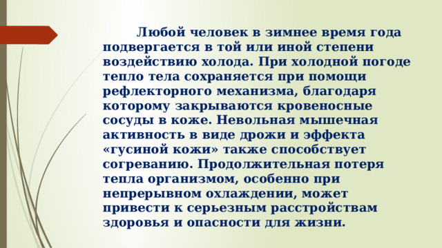  Любой человек в зимнее время года подвергается в той или иной степени воздействию холода. При холодной погоде тепло тела сохраняется при помощи рефлекторного механизма, благодаря которому закрываются кровеносные сосуды в коже. Невольная мышечная активность в виде дрожи и эффекта «гусиной кожи» также способствует согреванию. Продолжительная потеря тепла организмом, особенно при непрерывном охлаждении, может привести к серьезным расстройствам здоровья и опасности для жизни. 