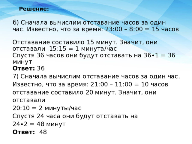 Решение:   6 ) Сначала вычислим отставание часов за один час. Известно, что за время: 23:00 – 8:00 = 15 часов Отставание составило 15 минут. Значит, они отставали 15:15 = 1 минута/час Спустя 36 часов они будут отставать на 36∙1 = 36 минут Ответ:  36 7) Сначала вычислим отставание часов за один час. Известно, что за время: 21:00 – 11:00 = 10 часов отставание составило 20 минут. Значит, они отставали 20:10 = 2 минуты/час Спустя 24 часа они будут отставать на 24∙2 = 48 минут Ответ: 48 