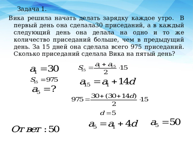 Задача 1. Вика решила начать делать зарядку каждое утро. В первый день она сделала30 приседаний, а в каждый следующий день она делала на одно и то же количество приседаний больше, чем в предыдущий день. За 15 дней она сделала всего 975 приседаний. Сколько приседаний сделала Вика на пятый день? 