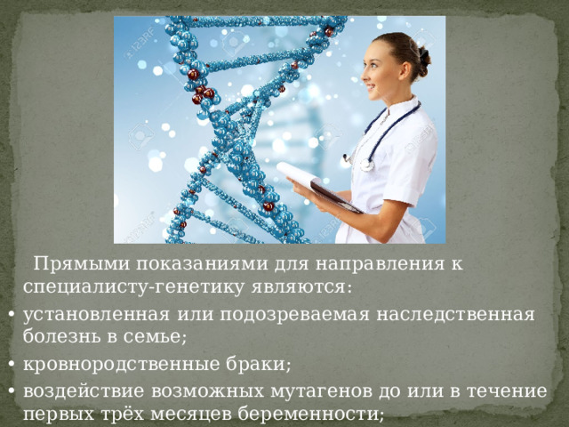  Прямыми показаниями для направления к специалисту-генетику являются: •  установленная или подозреваемая наследственная болезнь в семье; •  кровнородственные браки; •  воздействие возможных мутагенов до или в течение первых трёх месяцев беременности; 