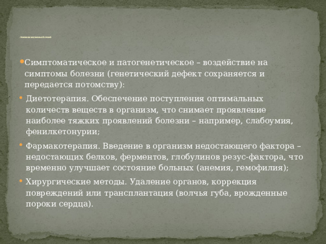       Лечение наследственных болезней Симптоматическое и патогенетическое – воздействие на симптомы болезни (генетический дефект сохраняется и передается потомству): Диетотерапия. Обеспечение поступления оптимальных количеств веществ в организм, что снимает проявление наиболее тяжких проявлений болезни – например, слабоумия, фенилкетонурии; Фармакотерапия. Введение в организм недостающего фактора – недостающих белков, ферментов, глобулинов резус-фактора, что временно улучшает состояние больных (анемия, гемофилия); Хирургические методы. Удаление органов, коррекция повреждений или трансплантация (волчья губа, врожденные пороки сердца). 