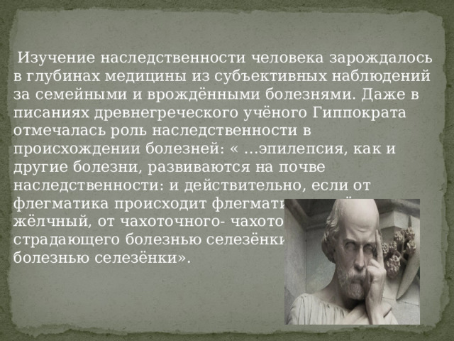  Изучение наследственности человека зарождалось в глубинах медицины из субъективных наблюдений за семейными и врождёнными болезнями. Даже в писаниях древнегреческого учёного Гиппократа отмечалась роль наследственности в происхождении болезней: « …эпилепсия, как и другие болезни, развиваются на почве наследственности: и действительно, если от флегматика происходит флегматик, от жёлчного- жёлчный, от чахоточного- чахоточный, от страдающего болезнью селезёнки- страдающий болезнью селезёнки».  