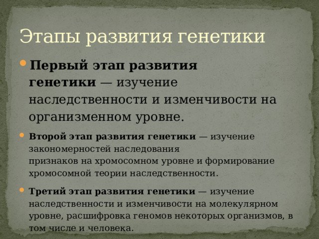 Этапы развития генетики Первый этап развития генетики  — изучение наследственности и изменчивости на организменном уровне. Второй этап развития генетики  — изучение закономерностей наследования признаков на хромосомном уровне и формирование хромосомной теории наследственности. Третий этап развития генетики  — изучение наследственности и изменчивости на молекулярном уровне, расшифровка геномов некоторых организмов, в том числе и человека. 