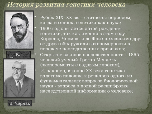 История развития генетики человека Рубеж XIX- XX вв. – считается периодом, когда возникла генетика как наука; 1900 год считается датой рождения генетики, так как именно в этом году Корренс, Чермак и де Фриз независимо друг от друга обнаружили закономерности в передаче наследственных признаков; Открытие законов наследственности – 1865 – чешский ученый Грегор Мендель (эксперементы с садовым горохом); И, наконец, в конце XX века генетика вплотную подошла к решению одного из фундаментальных вопросов биологической науки - вопроса о полной расшифровке наследственной информации о человеке; К. Корренс Э. Чермак 
