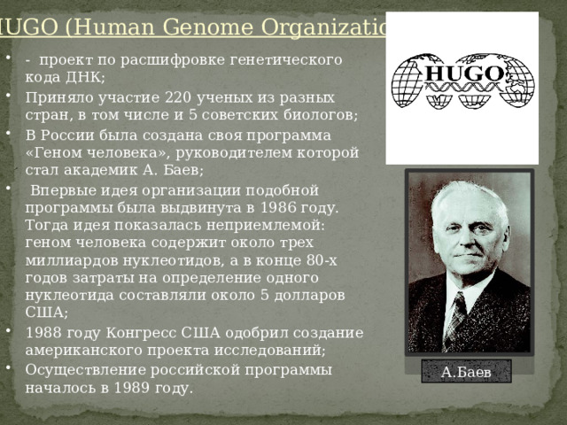 HUGO (Human Genome Organization) - проект по расшифровке генетического кода ДНК; Приняло участие 220 ученых из разных стран, в том числе и 5 советских биологов; В России была создана своя программа «Геном человека», руководителем которой стал академик А. Баев;  Впервые идея организации подобной программы была выдвинута в 1986 году. Тогда идея показалась неприемлемой: геном человека содержит около трех миллиардов нуклеотидов, а в конце 80-х годов затраты на определение одного нуклеотида составляли около 5 долларов США; 1988 году Конгресс США одобрил создание американского проекта исследований; Осуществление российской программы началось в 1989 году. А.Баев 