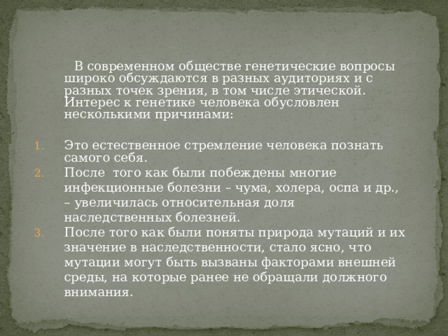 В современном обществе генетические вопросы широко обсуждаются в разных аудиториях и с разных точек зрения, в том числе этической. Интерес к генетике человека обусловлен несколькими причинами: Это естественное стремление человека познать самого себя. После того как были побеждены многие инфекционные болезни – чума, холера, оспа и др., – увеличилась относительная доля наследственных болезней. После того как были поняты природа мутаций и их значение в наследственности, стало ясно, что мутации могут быть вызваны факторами внешней среды, на которые ранее не обращали должного внимания. 