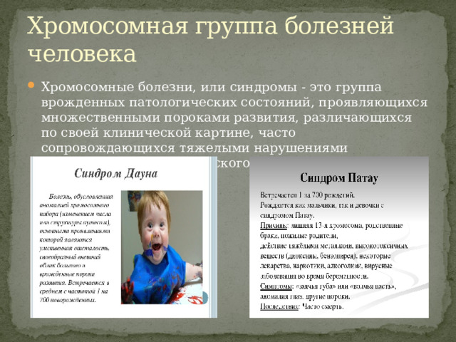 Хромосомная группа болезней человека Хромосомные болезни, или синдромы - это группа врожденных патологических состояний, проявляющихся множественными пороками развития, различающихся по своей клинической картине, часто сопровождающихся тяжелыми нарушениями психического и соматического развития. 
