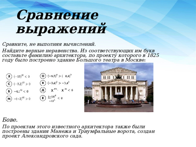 Сравнение выражений Сравните, не выполняя вычислений. Найдите верные неравенства. Из соответствующих им букв составьте фамилию архитектора, по проекту которого в 1825 году было построено здание Большого театра в Москве: Бове.  По проектам этого известного архитектора также были построены здания Манежа и Триумфальные ворота, создан проект Александровского сада. 