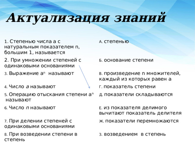 Актуализация знаний 1. Степенью числа а с натуральным показателем n, большим 1, называется А. степенью 2. При умножении степеней с одинаковыми основаниями Б. основание степени 3. Выражение а n называют 4. Число а называют В. произведение n множителей, каждый из которых равен а Г. показатель степени 5. Операцию отыскания степени а n называют Д. показатели складываются 6. Число n называют Е. из показателя делимого вычитают показатель делителя 7. При делении степеней с одинаковыми основаниями Ж. показатели перемножаются 8. При возведении степени в степень З. возведением в степень 