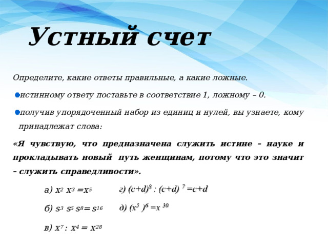 Устный счет Определите, какие ответы правильные, а какие ложные. истинному ответу поставьте в соответствие 1, ложному – 0. получив упорядоченный набор из единиц и нулей, вы узнаете, кому принадлежат слова: «Я чувствую, что предназначена служить истине – науке и прокладывать новый путь женщинам, потому что это значит –  служить справедливости». а) x 2 x 3 =x 5 б) s 3 s 5 s 8 =  s 16 в) x 7 :  x 4 = x 28  