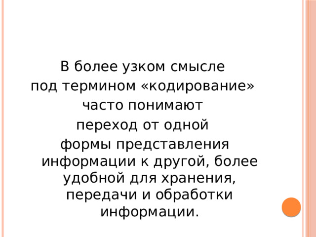 В более узком смысле под термином «кодирование» часто понимают переход от одной формы представления информации к другой, более удобной для хранения, передачи и обработки информации. 