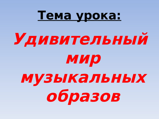 Тема урока: Удивительный мир музыкальных образов 