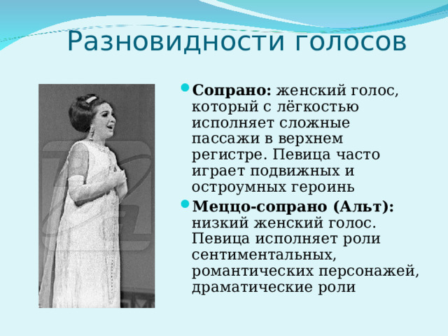  Разновидности голосов Сопрано: женский голос, который с лёгкостью исполняет сложные пассажи в верхнем регистре. Певица часто играет подвижных и остроумных героинь Меццо-сопрано (Альт): низкий женский голос. Певица исполняет роли сентиментальных, романтических персонажей, драматические роли 