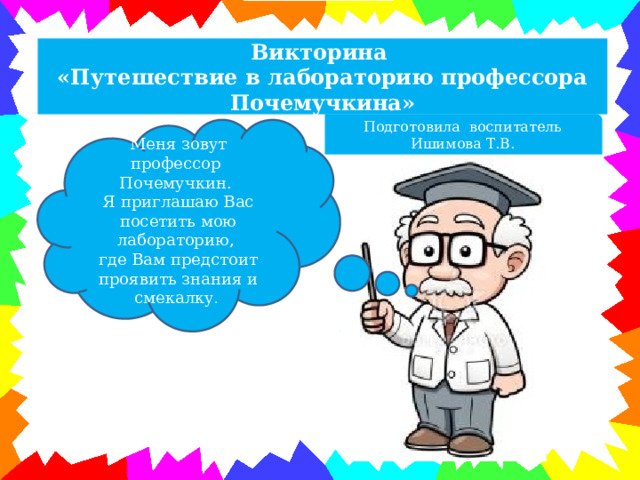 Викторина «Путешествие в лабораторию профессора Почемучкина» Подготовила воспитатель Ишимова Т.В. Меня зовут профессор Почемучкин. Я приглашаю Вас посетить мою лабораторию,  где Вам предстоит проявить знания и смекалку .  