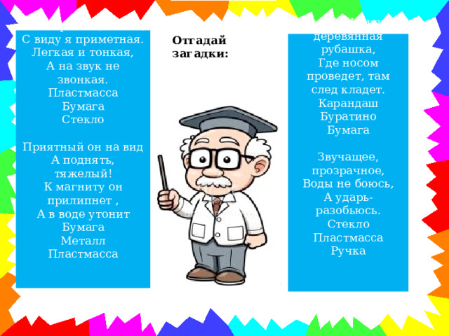 Такая разноцветная,  С виду я приметная.  Легкая и тонкая,  А на звук не звонкая.  Пластмасса  Бумага  Стекло Отгадай загадки:   Приятный он на вид А поднять, тяжелый! К магниту он прилипнет , А в воде утонит Бумага Металл Пластмасса Серый Ивашка, деревянная рубашка,  Где носом проведет, там след кладет.  Карандаш  Буратино  Бумага   Звучащее, прозрачное,  Воды не боюсь,  А ударь- разобьюсь.  Стекло  Пластмасса  Ручка 