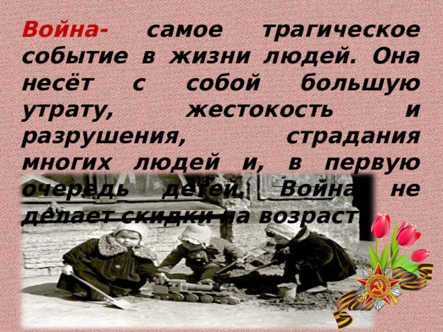 Война- самое трагическое событие в жизни людей. Она несёт с собой большую утрату, жестокость и разрушения, страдания многих людей и, в первую очередь детей. Война не делает скидки на возраст. 