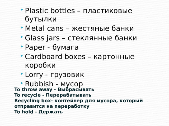 Plastic bottles – пластиковые бутылки Metal cans – жестяные банки Glass jars – стеклянные банки Paper - бумага Cardboard boxes – картонные коробки Lorry - грузовик Rubbish - мусор To throw away - Выбрасывать To recycle - Перерабатывать Recycling box- контейнер для мусора, который отправится на переработку To hold - Держать 