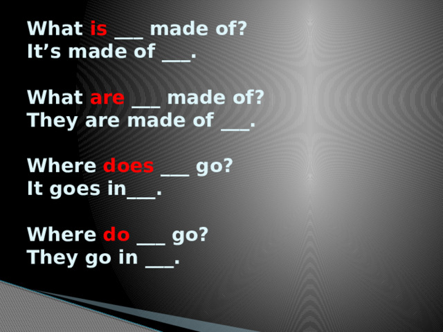 What is ___ made of?  It’s made of ___.   What are ___ made of?  They are made of ___.   Where does ___ go?  It goes in___.   Where do ___ go?  They go in ___.    