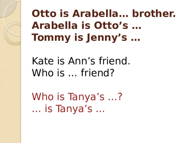 Otto is Arabella… brother.  Arabella is Otto’s …  Tommy is Jenny’s …   Kate is Ann’s friend.  Who is … friend?   Who is Tanya’s …?  … is Tanya’s …   