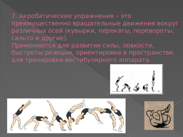 7. Акробатические упражнения – это преимущественно вращательные движения вокруг различных осей (кувырки, перекаты, перевороты, сальто и другие).  Применяются для развития силы, ловкости, быстроты реакции, ориентировке в пространстве, для тренировки вестибулярного аппарата.   