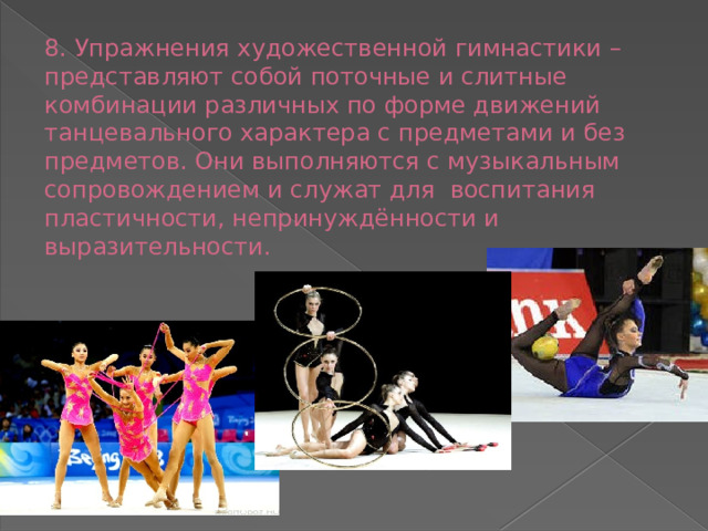 8. Упражнения художественной гимнастики – представляют собой поточные и слитные комбинации различных по форме движений танцевального характера с предметами и без предметов. Они выполняются с музыкальным сопровождением и служат для воспитания пластичности, непринуждённости и выразительности.   