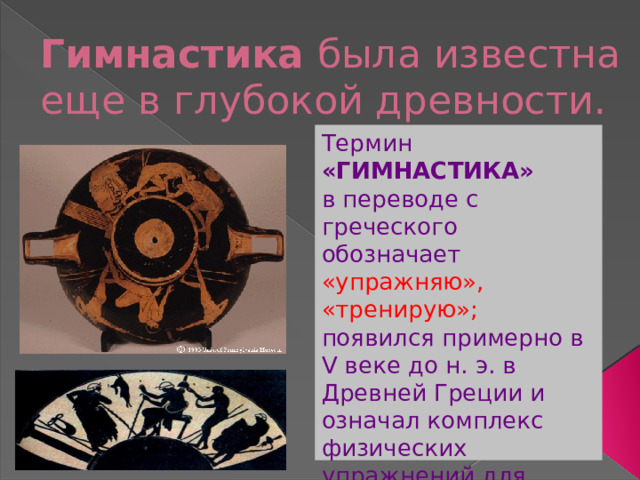 Гимнастика была известна еще в глубокой древности. Термин «ГИМНАСТИКА» в переводе с греческого обозначает «упражняю», «тренирую»; появился примерно в V веке до н. э. в Древней Греции и означал комплекс физических упражнений для образовательных, военных и оздоровительных целей. 