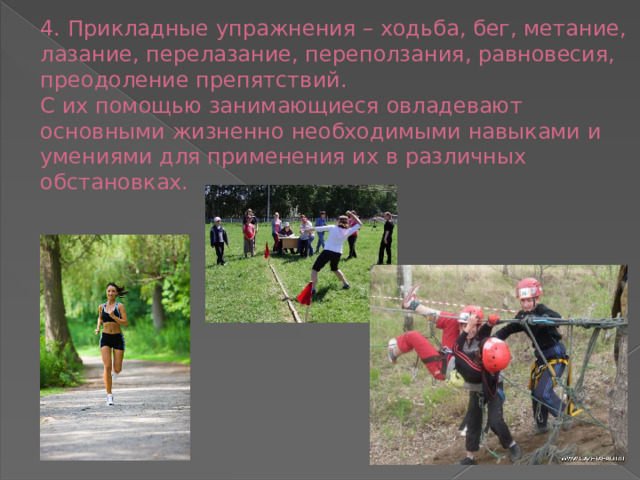 4. Прикладные упражнения – ходьба, бег, метание, лазание, перелазание, переползания, равновесия, преодоление препятствий.  С их помощью занимающиеся овладевают основными жизненно необходимыми навыками и умениями для применения их в различных обстановках.   
