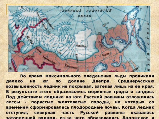  Во время максимального оледенения льды проникали далеко на юг по долине Днепра. Среднерусскую возвышенность ледник не покрывал, затекая лишь на ее края. В результате этого образовались моренные гряды и зандры. Под действием ледника на юге Русской равнины отложились лессы – пористые желтоватые породы, на которых со временем сформировались плодородные почвы. Когда ледник отступил, северная часть Русской равнины оказалась затопленной водами, из-за чего образовались Ладожское и Онежское озера.  