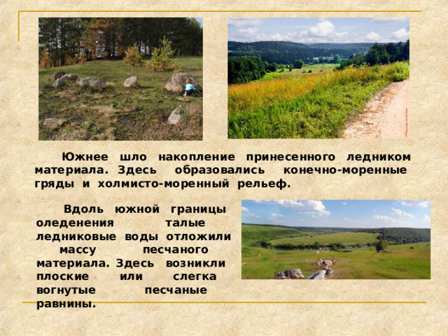 Южнее шло накопление принесенного ледником материала. Здесь образовались конечно-моренные гряды и холмисто-моренный рельеф.  Вдоль южной границы оледенения талые ледниковые воды отложили массу песчаного материала. Здесь возникли плоские или слегка вогнутые песчаные равнины. 