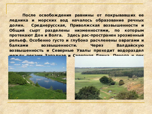  После освобождения равнины от покрывавших ее ледника и морских вод началось образование речных долин. Среднерусская, Приволжская возвышенности и Общий сырт разделены низменностями, по которым протекают Дон и Волга. Здесь рас-пространен эрозионный рельеф. Особенно густо и глубоко расчленены оврагами и балками возвышенности. Через Валдайскую возвышенность и Северные Увалы проходит водораздел между реками Западная и Северная Двина, Печора и рек Днепр, Дон и Волга. 