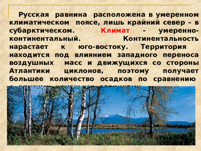  Русская равнина расположена в умеренном климатическом поясе, лишь крайний север – в субарктическом. Климат - умеренно-континентальный. Континентальность нарастает к юго-востоку. Территория находится под влиянием западного переноса воздушных масс и движущихся со стороны Атлантики циклонов, поэтому получает большее количество осадков по сравнению с другими крупными равнинами. 