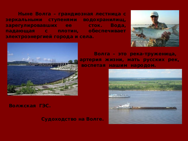  Ныне Волга – грандиозная лестница с зеркальными ступенями водохранилищ, зарегулировавших ее сток. Вода, падающая с плотин, обеспечивает электроэнергией города и села.  Волга – это река-труженица, артерия жизни, мать русских рек, воспетая нашим народом.  Волжская ГЭС. Судоходство на Волге. 