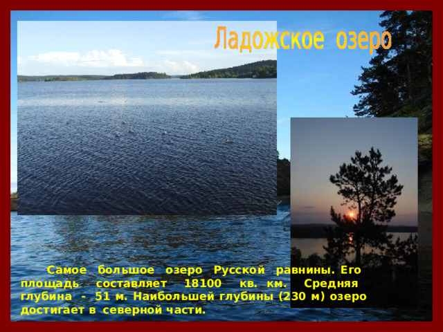  Самое большое озеро Русской равнины. Его площадь составляет 18100 кв. км. Средняя глубина - 51 м. Наибольшей глубины (230 м) озеро достигает в северной части. 