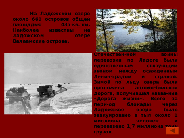  На Ладожском озере около 660 островов общей площадью 435 кв. км. Наиболее известны на Ладожском озере Валаамские острова.  Во время Великой Отечествен-ной войны перевозки по Ладоге были единственным связующим звеном между осажденным Ленин-градом и страной. Зимой по льду озера была проложена автомо-бильная дорога, получившая назва-ние «Дорога жизни». Всего за пери-од блокады через Ладожское озеро было эвакуировано в тыл около 1 миллиона человек и перевезено 1,7  миллиона тонн грузов. 
