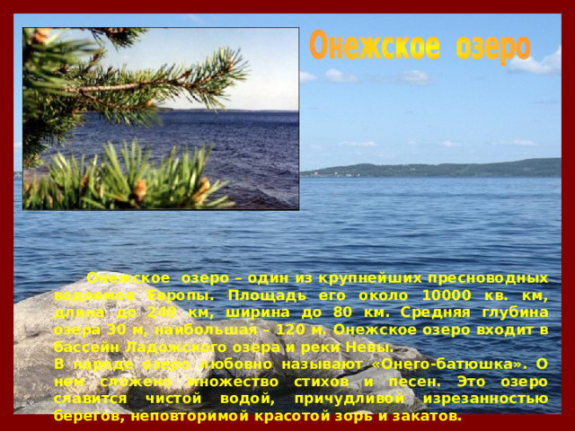  Онежское озеро – один из крупнейших пресноводных водоемов Европы. Площадь его около 10000 кв. км, длина до 248 км, ширина до 80 км. Средняя глубина озера 30 м, наибольшая – 120 м. Онежское озеро входит в бассейн Ладожского озера и реки Невы. В народе озеро любовно называют «Онего-батюшка». О нем сложено множество стихов и песен. Это озеро славится чистой водой, причудливой изрезанностью берегов, неповторимой красотой зорь и закатов. 