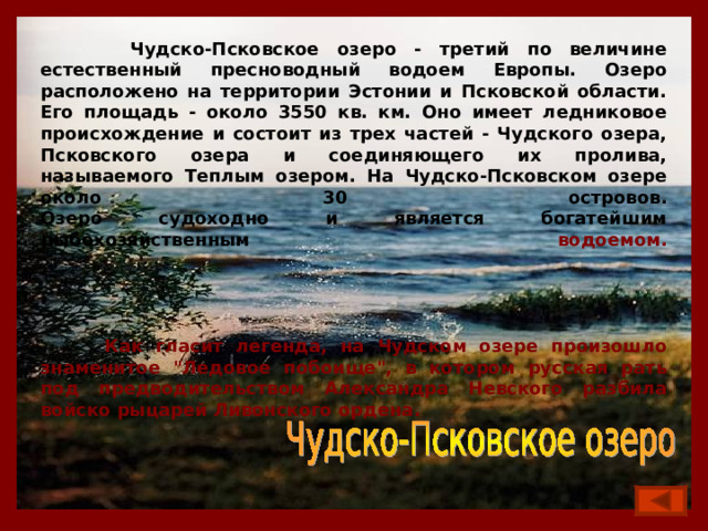  Чудско-Псковское озеро - третий по величине естественный пресноводный водоем Европы. Озеро расположено на территории Эстонии и Псковской области. Его площадь - около 3550 кв. км. Оно имеет ледниковое происхождение и состоит из трех частей - Чудского озера, Псковского озера и соединяющего их пролива, называемого Теплым озером. На Чудско-Псковском озере около 30 островов.  Озеро судоходно и является богатейшим рыбохозяйственным водоемом.       Как гласит легенда, на Чудском озере произошло знаменитое 
