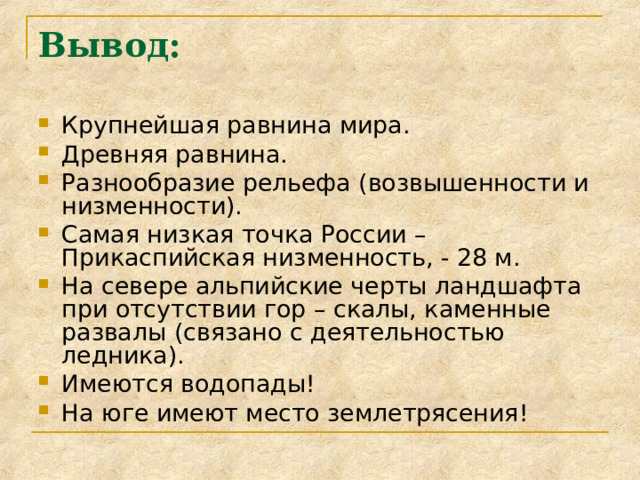 Вывод:   Крупнейшая равнина мира. Древняя равнина. Разнообразие рельефа (возвышенности и низменности). Самая низкая точка России – Прикаспийская низменность, - 28 м. На севере альпийские черты ландшафта при отсутствии гор – скалы, каменные развалы (связано с деятельностью ледника). Имеются водопады! На юге имеют место землетрясения! 