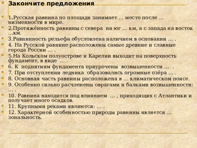 Закончите предложения  1 . Русская равнина по площади занимает … место после … низменности в мире. 2.Протяжённость равнины с севера на юг … км, а с запада на восток …км. 3.Равнинность рельефа обусловлена наличием в основании … . 4. На Русской равнине расположены самые древние и славные города России … . 5.На Кольском полуострове и Карелии выходит на поверхность фундамент, в виде … . 6. К поднятиям фундамента приурочены возвышенности … . 7. При отступлении ледника образовались огромные озёра … . 8. Основная часть равнины расположена в … климатическом поясе. 9. Особенно сильно расчленены оврагами и балками возвышенности: … . 10. Равнина находится под влиянием … , приходящих с Атлантики и получает много осадков. 11. Крупными реками являются: … . 12. Характерной особенностью природы равнины является … зональность.  
