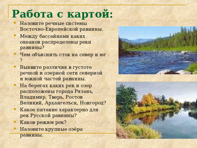 Работа с картой:   Назовите речные системы Восточно-Европейской равнины. Между бассейнами каких океанов распределены реки равнины? Чем объяснить сток на север и юг ? Выявите различия в густоте речной и озерной сети северной и южной частей равнины. На берегах каких рек и озер расположены города Рязань, Владимир, Тверь, Ростов Великий, Архангельск, Новгород? Какое питание характерно для рек Русской равнины? Каков режим рек? Назовите крупные озёра равнины.  