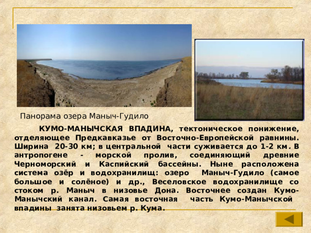 Панорама озера Маныч-Гудило  КУМО-МАНЫЧСКАЯ ВПАДИНА, тектоническое понижение, отделяющее Предкавказье от Восточно-Европейской равнины. Ширина 20-30 км;  в центральной части суживается до 1-2 км . В антропогене - морской пролив, соединяющий древние Черноморский и Каспийский бассейны. Ныне расположена система озёр и водохранилищ: озеро Маныч-Гудило (самое большое и солёное) и др., Веселовское водохранилище со стоком р. Маныч в низовье Дона. Восточнее создан Кумо-Манычский канал. Самая восточная часть Кумо-Манычской впадины занята низовьем р. Кума. 