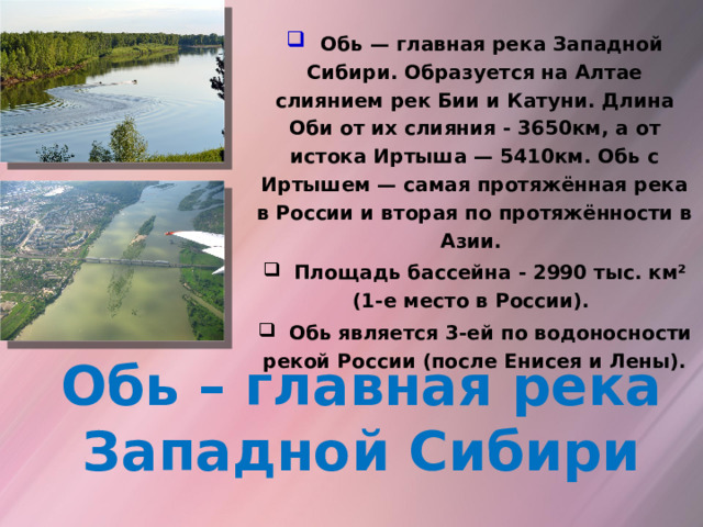  Обь — главная река Западной Сибири. Образуется на Алтае слиянием рек Бии и Катуни. Длина Оби от их слияния - 3650км, а от истока Иртыша — 5410км. Обь с Иртышем — самая протяжённая река в России и вторая по протяжённости в Азии.  Площадь бассейна - 2990 тыс. км² (1-е место в России).  Обь является 3-ей по водоносности рекой России (после Енисея и Лены).    Обь – главная река Западной Сибири 