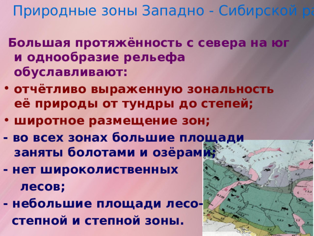 Природные зоны Западно - Сибирской равнины  Большая протяжённость с севера на юг и однообразие рельефа обуславливают: отчётливо выраженную зональность её природы от тундры до степей; широтное размещение зон; -  во всех зонах большие площади заняты болотами и озёрами; - нет широколиственных  лесов; - небольшие площади лесо-  степной и степной зоны. 