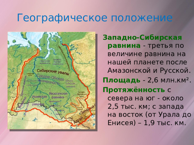 Географическое положение Западно-Сибирская равнина - третья  по величине равнина на нашей планете после Амазонской и Русской. Площадь - 2,6 млн.км². Протяжённость  с севера на юг - около 2,5 тыс. км; с запада на восток (от Урала до Енисея) – 1,9 тыс. км. 