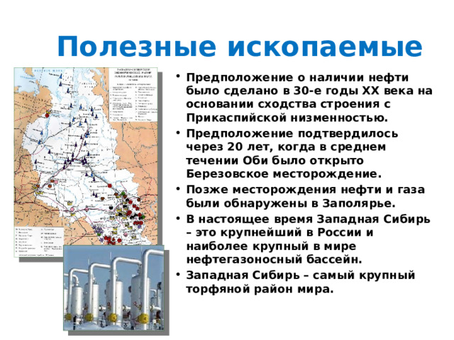 Полезные ископаемые Предположение о наличии нефти было сделано в 30-е годы ХХ века на основании сходства строения с Прикаспийской низменностью. Предположение подтвердилось через 20 лет, когда в среднем течении Оби было открыто Березовское месторождение. Позже месторождения нефти и газа были обнаружены в Заполярье. В настоящее время Западная Сибирь – это крупнейший в России и наиболее крупный в мире нефтегазоносный бассейн. Западная Сибирь – самый крупный торфяной район мира. 