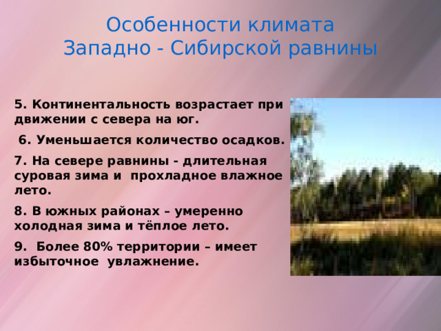 Особенности климата Западно - Сибирской равнины  5. Континентальность возрастает при движении с севера на юг.  6. Уменьшается количество осадков. 7. На севере равнины - длительная суровая зима и прохладное влажное лето. 8. В южных районах – умеренно холодная зима и тёплое лето. 9. Более 80% территории – имеет избыточное увлажнение.  