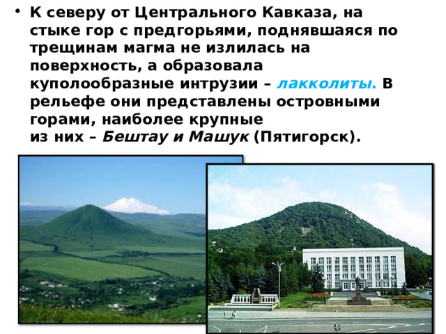 К северу от Центрального Кавказа, на стыке гор с предгорьями, поднявшаяся по трещинам магма не излилась на поверхность, а образовала куполообразные интрузии – лакколиты . В рельефе они представлены островными горами, наиболее крупные  из них – Бештау и Машук (Пятигорск).   