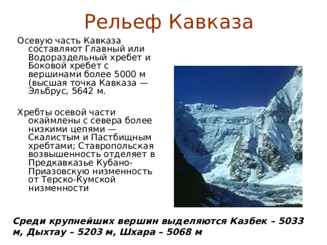 Рельеф Кавказа Осевую часть Кавказа составляют Главный или Водораздельный хребет и Боковой хребет с вершинами более 5000 м (высшая точка Кавказа — Эльбрус, 5642 м. Хребты осевой части окаймлены с севера более низкими цепями — Скалистым и Пастбищным хребтами; Ставропольская возвышенность отделяет в Предкавказье Кубано-Приазовскую низменность от Терско-Кумской низменности Среди крупнейших вершин выделяются Казбек – 5033 м, Дыхтау – 5203 м, Шхара – 5068 м  