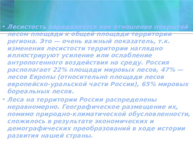 Лесистость определяется как отношение покрытой лесом площади к общей площади территории региона . Это — очень важный показатель, т.к. изменения лесистости территории наглядно иллюстрируют усиление или ослабление антропогенного воздействия на среду. Россия располагает 22% площади мировых лесов, 47% — лесов Европы (относительно площади лесов европейско-уральской части России), 65% мировых бореальных лесов. Леса на территории России распределены неравномерно. Географическое размещение их, помимо природно-климатической обусловленности, сложилось в результате экономических и демографических преобразований в ходе истории развития нашей страны. 